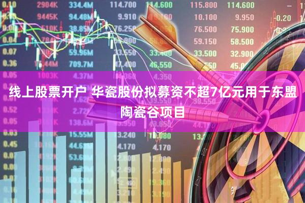 线上股票开户 华瓷股份拟募资不超7亿元用于东盟陶瓷谷项目