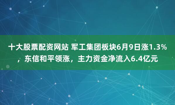 十大股票配资网站 军工集团板块6月9日涨1.3%，东信和平领涨，主力资金净流入6.4亿元