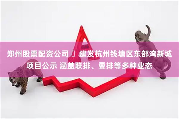 郑州股票配资公司 ​建发杭州钱塘区东部湾新城项目公示 涵盖联排、叠排等多种业态