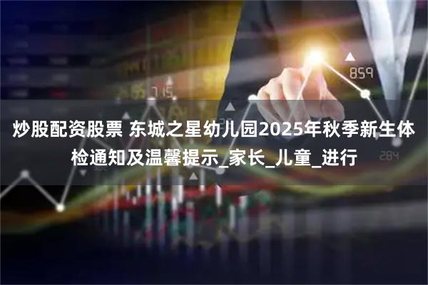 炒股配资股票 东城之星幼儿园2025年秋季新生体检通知及温馨提示_家长_儿童_进行