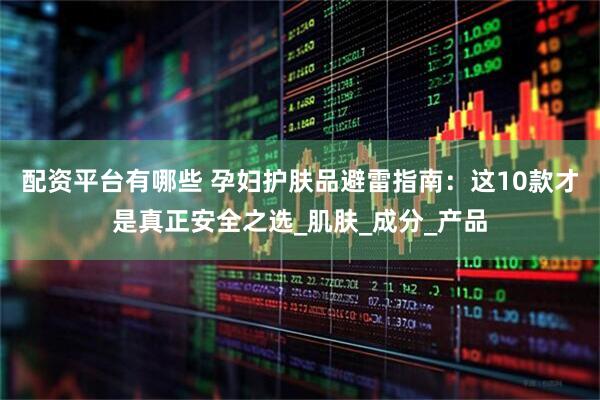 配资平台有哪些 孕妇护肤品避雷指南：这10款才是真正安全之选_肌肤_成分_产品