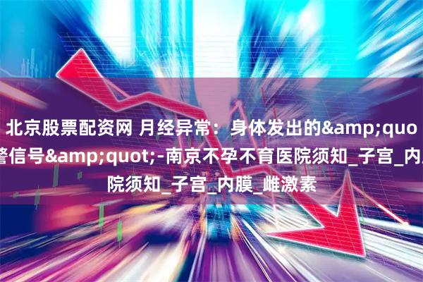 北京股票配资网 月经异常：身体发出的&quot;生育预警信号&quot;-南京不孕不育医院须知_子宫_内膜_雌激素