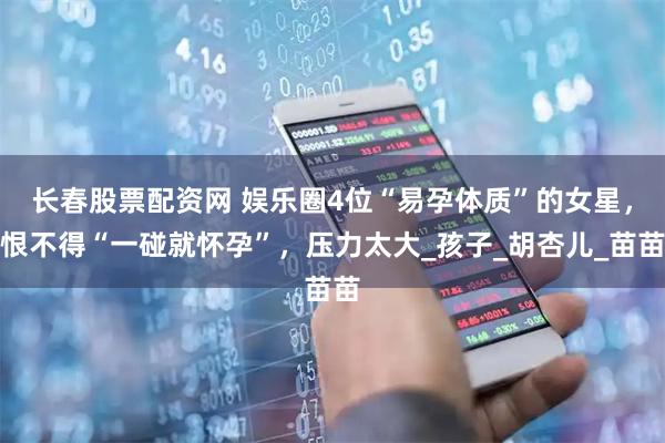 长春股票配资网 娱乐圈4位“易孕体质”的女星，恨不得“一碰就怀孕”，压力太大_孩子_胡杏儿_苗苗